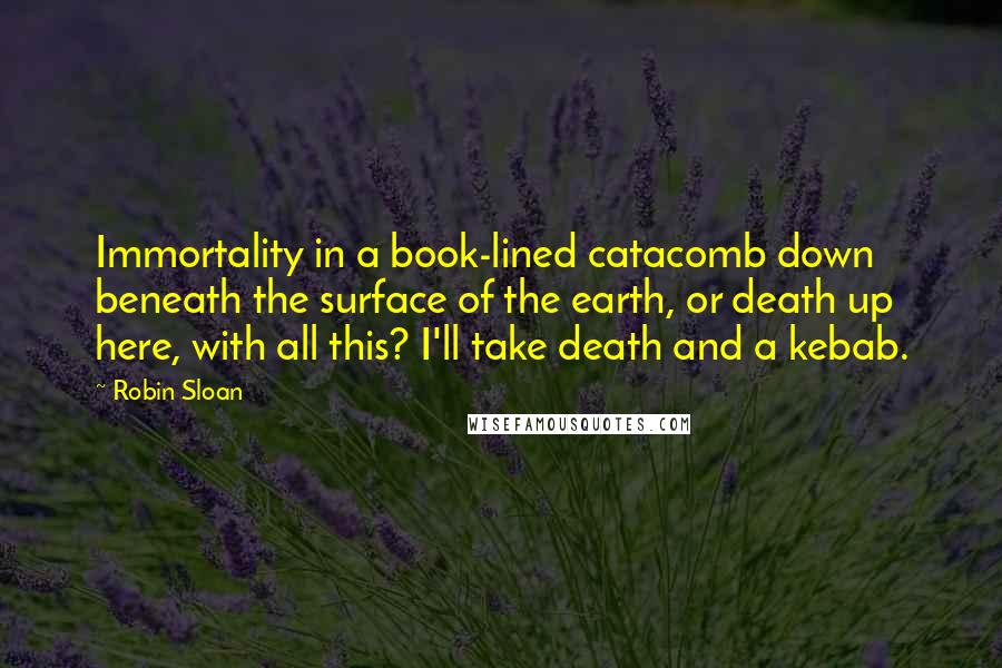 Robin Sloan Quotes: Immortality in a book-lined catacomb down beneath the surface of the earth, or death up here, with all this? I'll take death and a kebab.