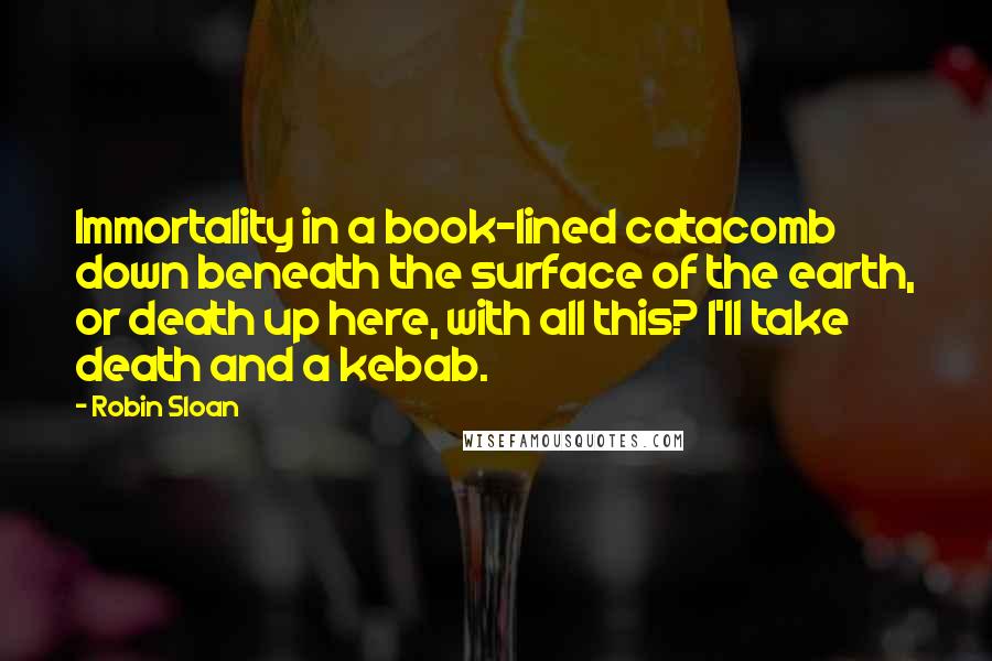 Robin Sloan Quotes: Immortality in a book-lined catacomb down beneath the surface of the earth, or death up here, with all this? I'll take death and a kebab.