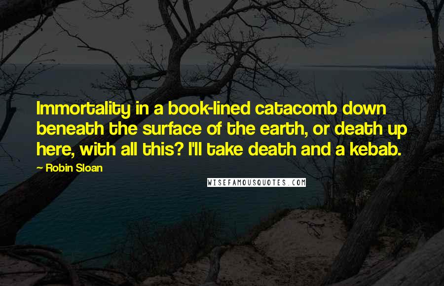 Robin Sloan Quotes: Immortality in a book-lined catacomb down beneath the surface of the earth, or death up here, with all this? I'll take death and a kebab.