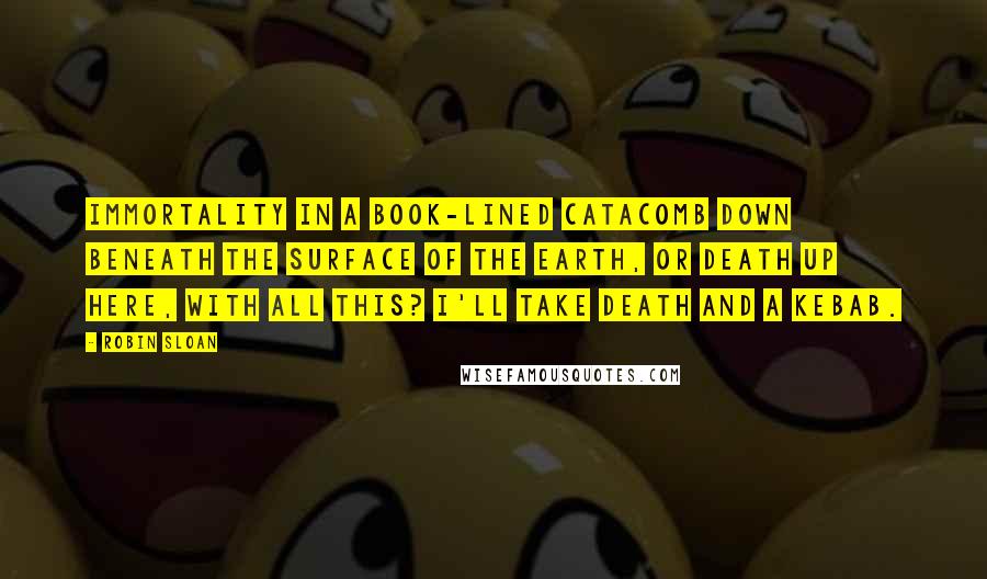 Robin Sloan Quotes: Immortality in a book-lined catacomb down beneath the surface of the earth, or death up here, with all this? I'll take death and a kebab.