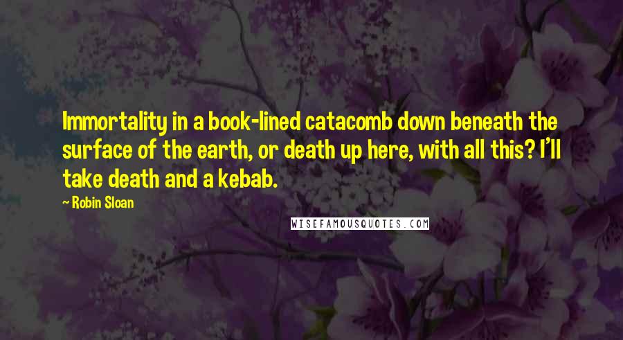 Robin Sloan Quotes: Immortality in a book-lined catacomb down beneath the surface of the earth, or death up here, with all this? I'll take death and a kebab.