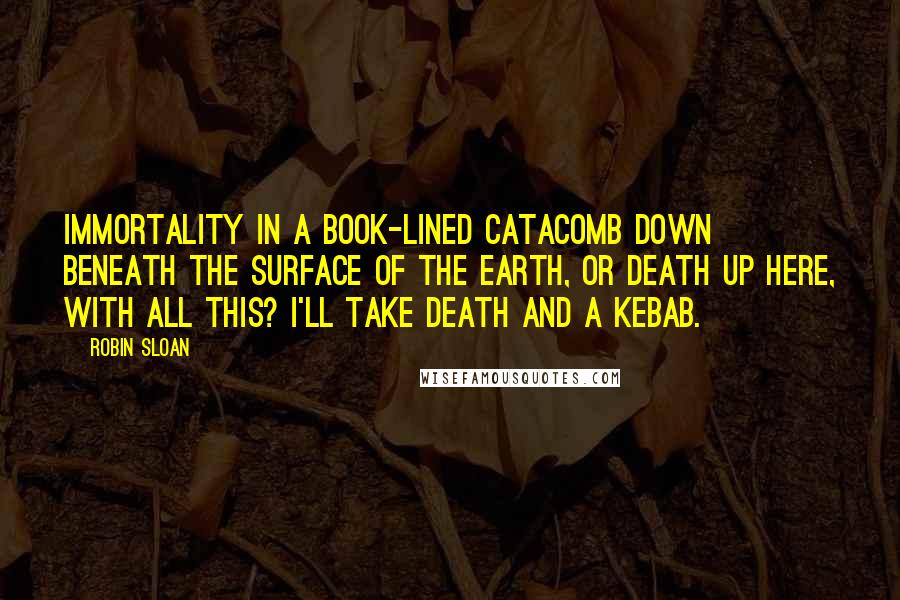 Robin Sloan Quotes: Immortality in a book-lined catacomb down beneath the surface of the earth, or death up here, with all this? I'll take death and a kebab.
