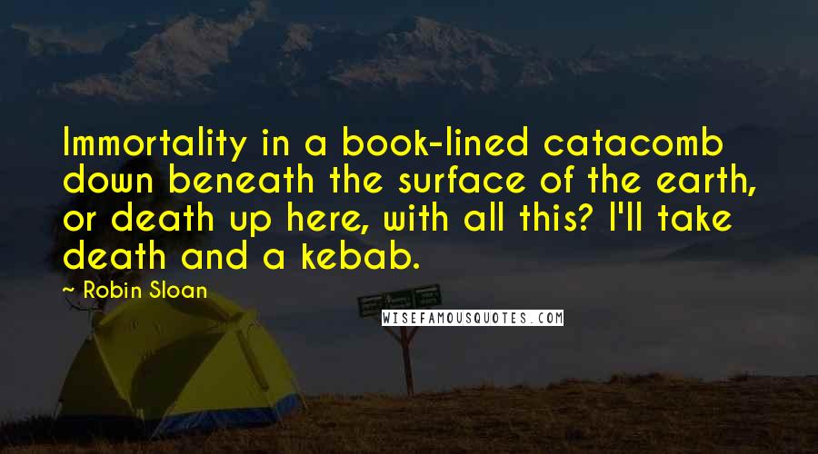 Robin Sloan Quotes: Immortality in a book-lined catacomb down beneath the surface of the earth, or death up here, with all this? I'll take death and a kebab.