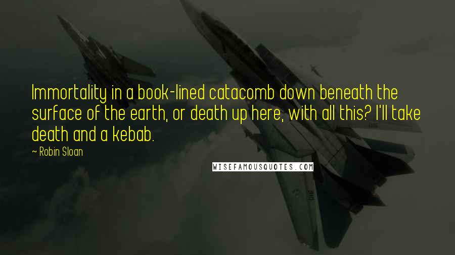 Robin Sloan Quotes: Immortality in a book-lined catacomb down beneath the surface of the earth, or death up here, with all this? I'll take death and a kebab.