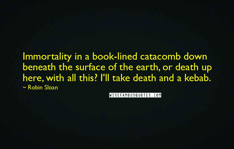 Robin Sloan Quotes: Immortality in a book-lined catacomb down beneath the surface of the earth, or death up here, with all this? I'll take death and a kebab.