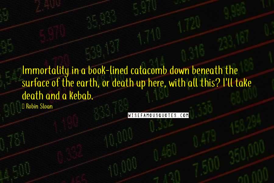 Robin Sloan Quotes: Immortality in a book-lined catacomb down beneath the surface of the earth, or death up here, with all this? I'll take death and a kebab.