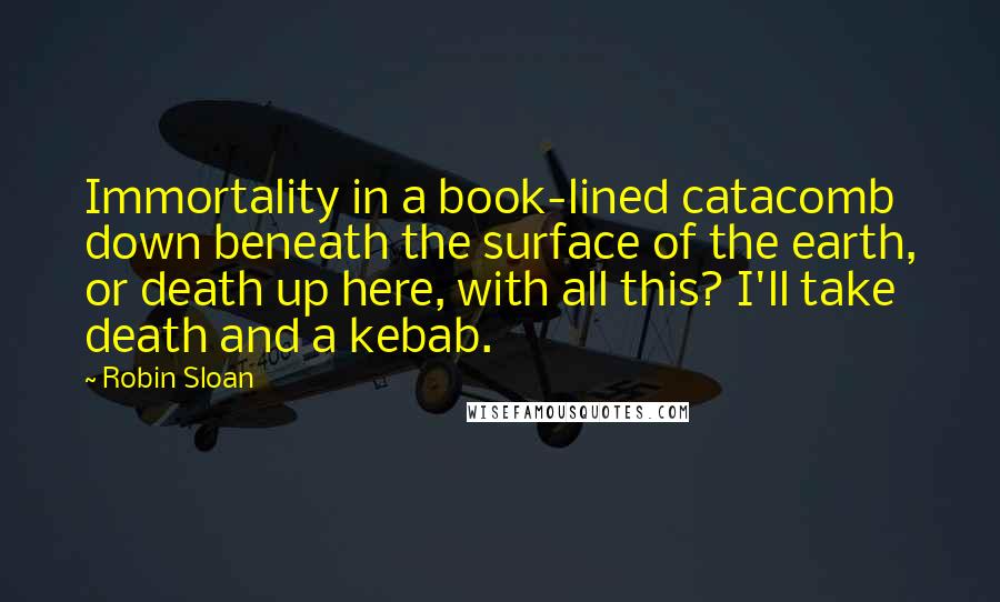 Robin Sloan Quotes: Immortality in a book-lined catacomb down beneath the surface of the earth, or death up here, with all this? I'll take death and a kebab.