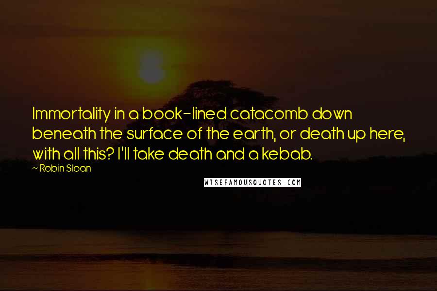 Robin Sloan Quotes: Immortality in a book-lined catacomb down beneath the surface of the earth, or death up here, with all this? I'll take death and a kebab.