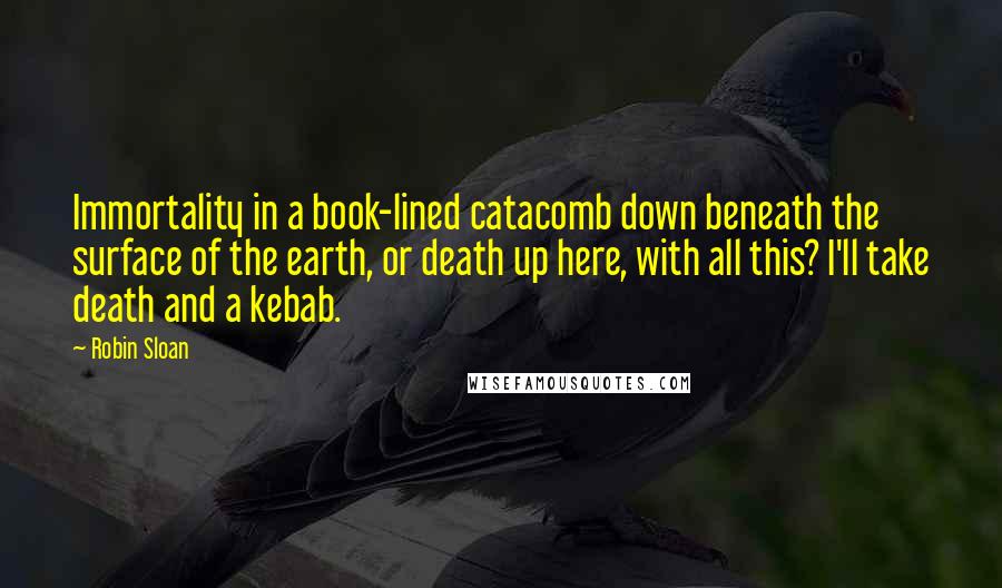 Robin Sloan Quotes: Immortality in a book-lined catacomb down beneath the surface of the earth, or death up here, with all this? I'll take death and a kebab.