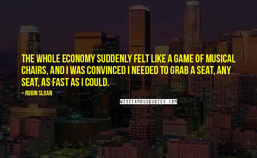 Robin Sloan Quotes: The whole economy suddenly felt like a game of musical chairs, and I was convinced I needed to grab a seat, any seat, as fast as I could.