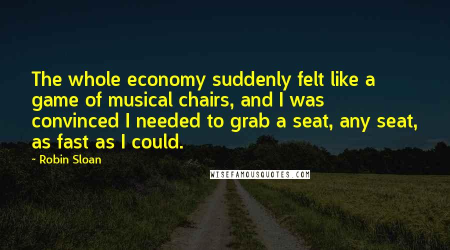 Robin Sloan Quotes: The whole economy suddenly felt like a game of musical chairs, and I was convinced I needed to grab a seat, any seat, as fast as I could.