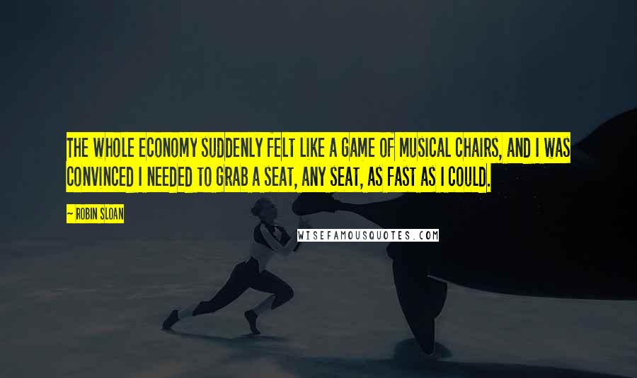 Robin Sloan Quotes: The whole economy suddenly felt like a game of musical chairs, and I was convinced I needed to grab a seat, any seat, as fast as I could.