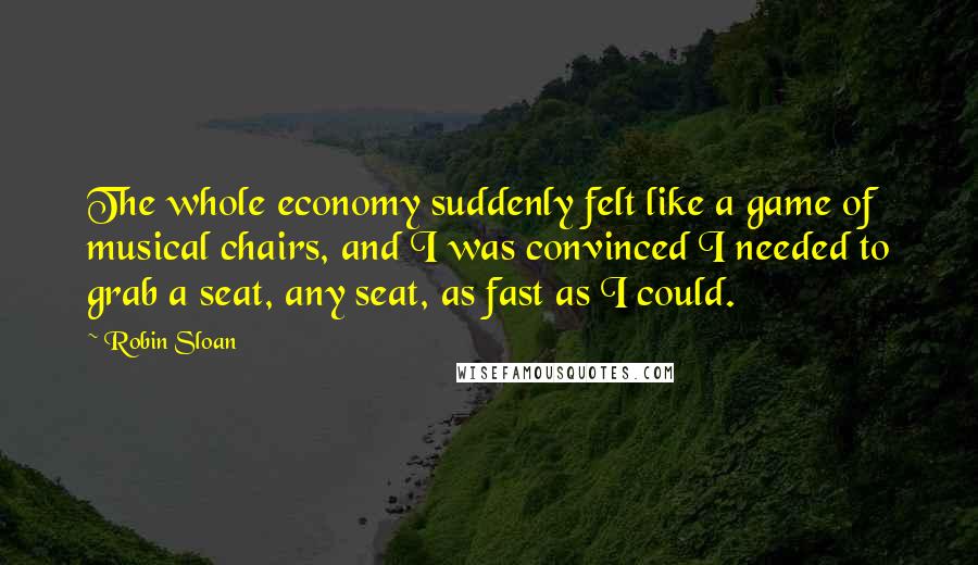 Robin Sloan Quotes: The whole economy suddenly felt like a game of musical chairs, and I was convinced I needed to grab a seat, any seat, as fast as I could.