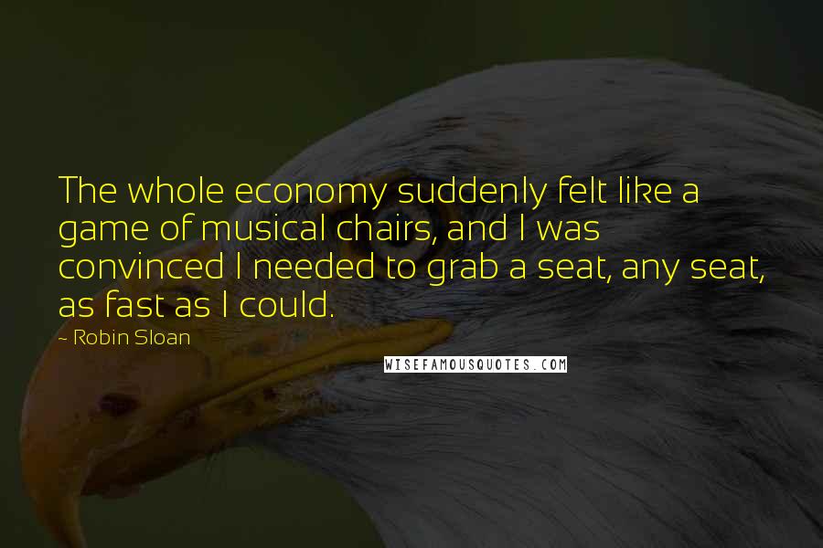 Robin Sloan Quotes: The whole economy suddenly felt like a game of musical chairs, and I was convinced I needed to grab a seat, any seat, as fast as I could.