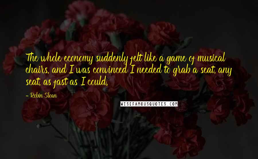 Robin Sloan Quotes: The whole economy suddenly felt like a game of musical chairs, and I was convinced I needed to grab a seat, any seat, as fast as I could.