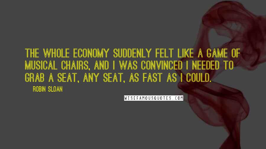 Robin Sloan Quotes: The whole economy suddenly felt like a game of musical chairs, and I was convinced I needed to grab a seat, any seat, as fast as I could.