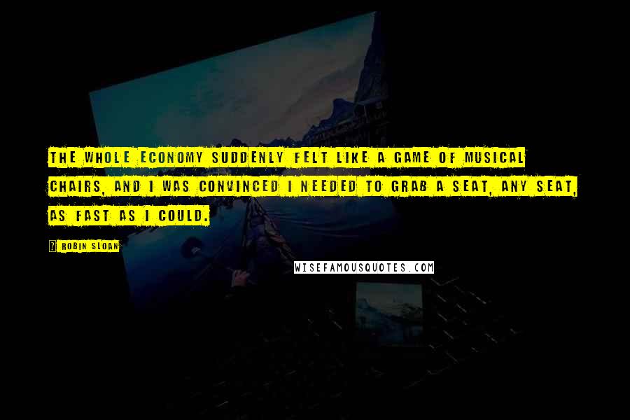 Robin Sloan Quotes: The whole economy suddenly felt like a game of musical chairs, and I was convinced I needed to grab a seat, any seat, as fast as I could.