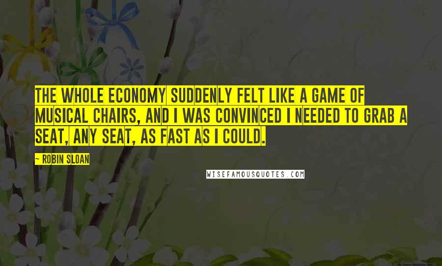 Robin Sloan Quotes: The whole economy suddenly felt like a game of musical chairs, and I was convinced I needed to grab a seat, any seat, as fast as I could.