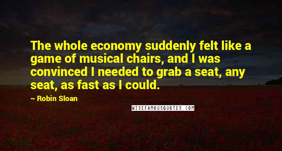 Robin Sloan Quotes: The whole economy suddenly felt like a game of musical chairs, and I was convinced I needed to grab a seat, any seat, as fast as I could.