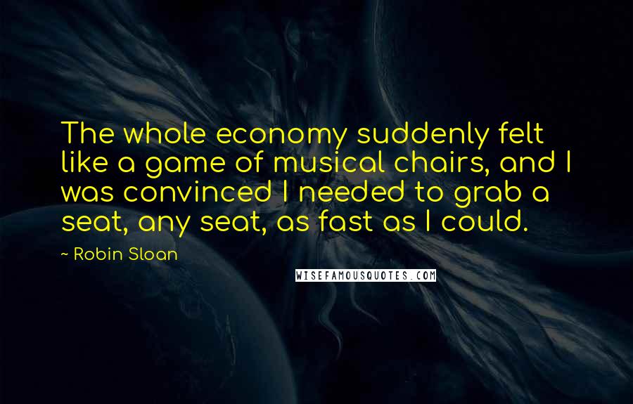 Robin Sloan Quotes: The whole economy suddenly felt like a game of musical chairs, and I was convinced I needed to grab a seat, any seat, as fast as I could.