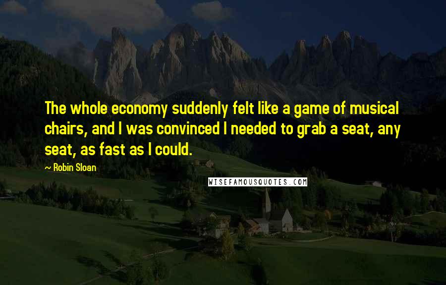 Robin Sloan Quotes: The whole economy suddenly felt like a game of musical chairs, and I was convinced I needed to grab a seat, any seat, as fast as I could.