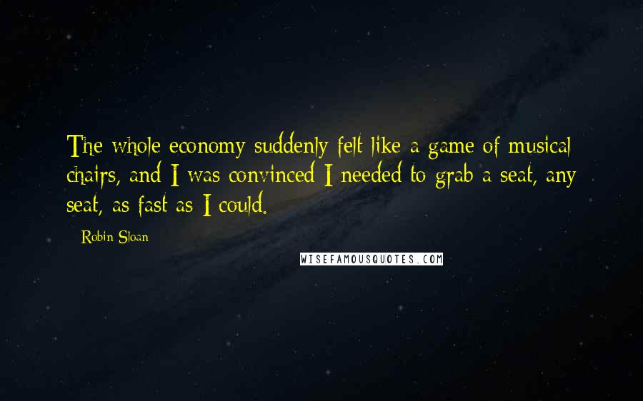 Robin Sloan Quotes: The whole economy suddenly felt like a game of musical chairs, and I was convinced I needed to grab a seat, any seat, as fast as I could.