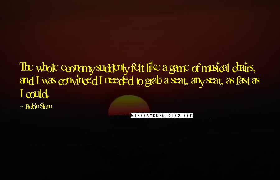 Robin Sloan Quotes: The whole economy suddenly felt like a game of musical chairs, and I was convinced I needed to grab a seat, any seat, as fast as I could.