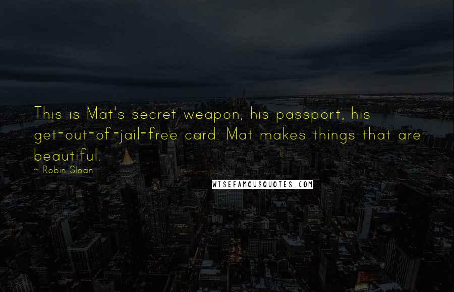 Robin Sloan Quotes: This is Mat's secret weapon, his passport, his get-out-of-jail-free card: Mat makes things that are beautiful.