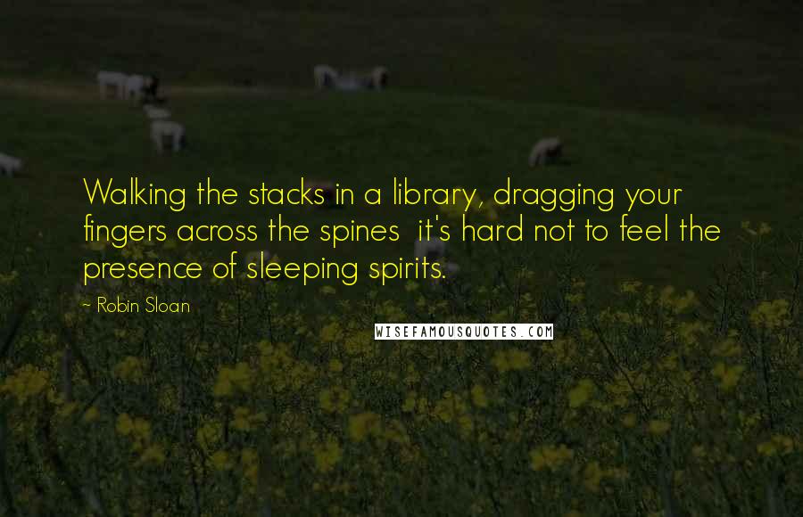Robin Sloan Quotes: Walking the stacks in a library, dragging your fingers across the spines it's hard not to feel the presence of sleeping spirits.