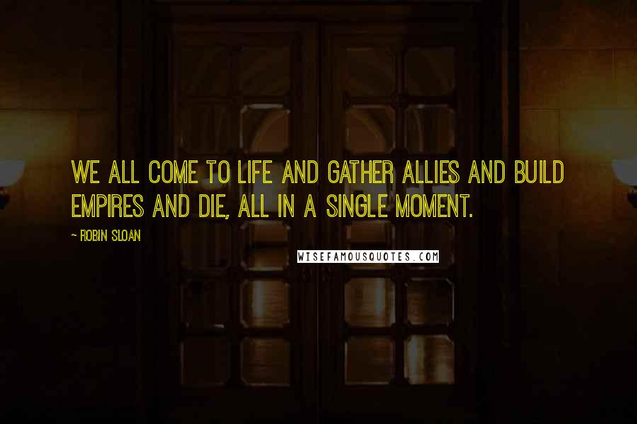 Robin Sloan Quotes: We all come to life and gather allies and build empires and die, all in a single moment.