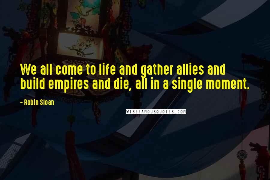 Robin Sloan Quotes: We all come to life and gather allies and build empires and die, all in a single moment.