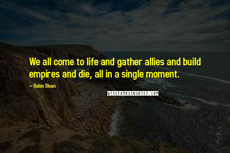 Robin Sloan Quotes: We all come to life and gather allies and build empires and die, all in a single moment.