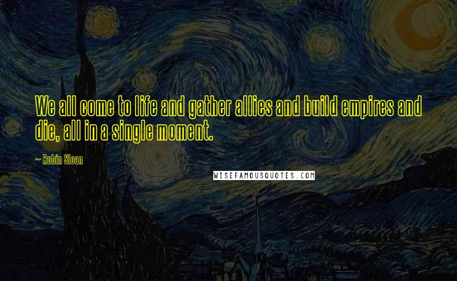 Robin Sloan Quotes: We all come to life and gather allies and build empires and die, all in a single moment.