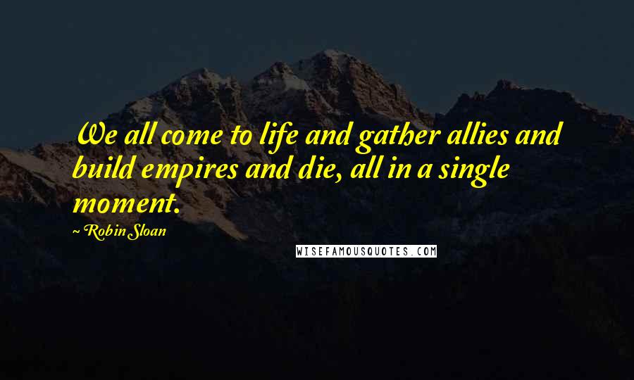 Robin Sloan Quotes: We all come to life and gather allies and build empires and die, all in a single moment.