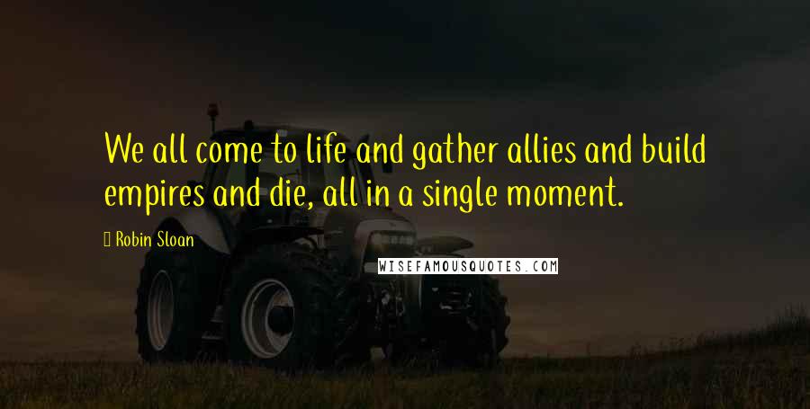 Robin Sloan Quotes: We all come to life and gather allies and build empires and die, all in a single moment.