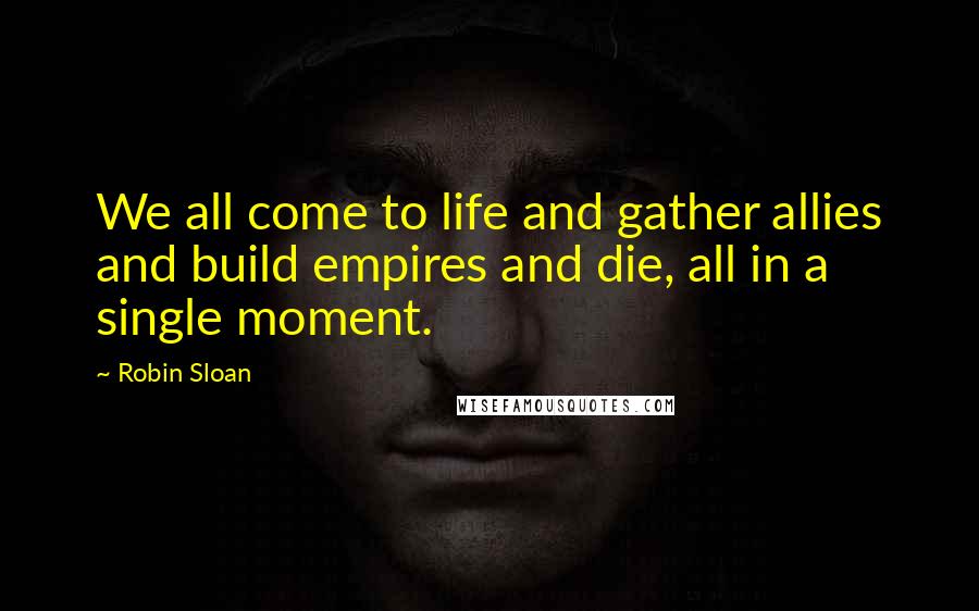 Robin Sloan Quotes: We all come to life and gather allies and build empires and die, all in a single moment.