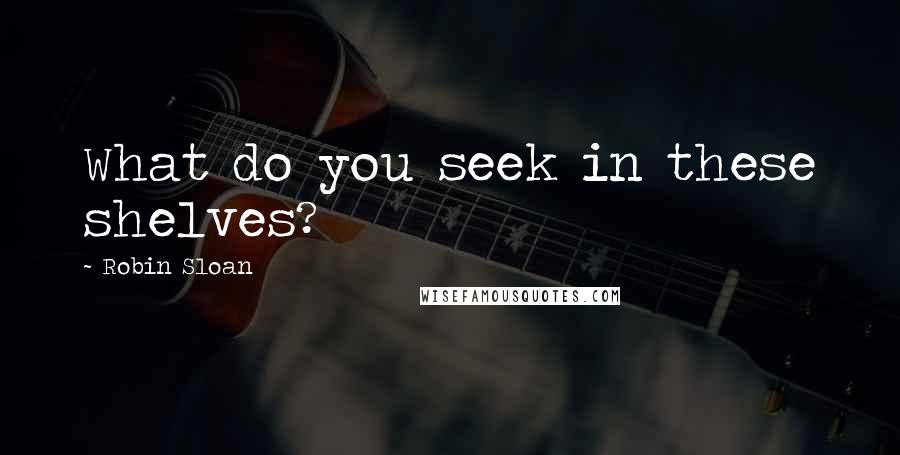 Robin Sloan Quotes: What do you seek in these shelves?