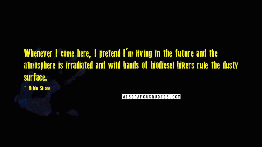 Robin Sloane Quotes: Whenever I come here, I pretend I'm living in the future and the atmosphere is irradiated and wild bands of biodiesel bikers rule the dusty surface.