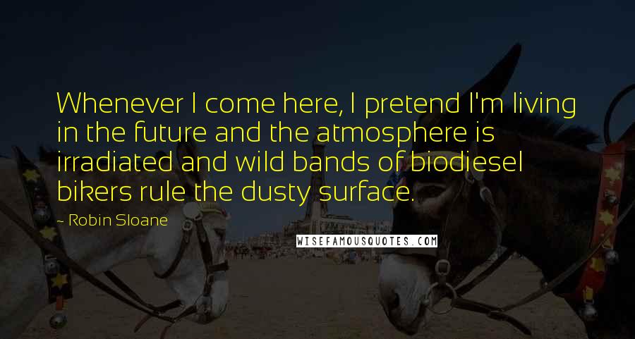 Robin Sloane Quotes: Whenever I come here, I pretend I'm living in the future and the atmosphere is irradiated and wild bands of biodiesel bikers rule the dusty surface.