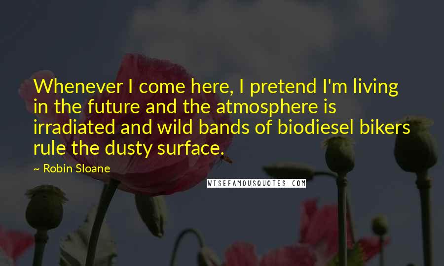 Robin Sloane Quotes: Whenever I come here, I pretend I'm living in the future and the atmosphere is irradiated and wild bands of biodiesel bikers rule the dusty surface.