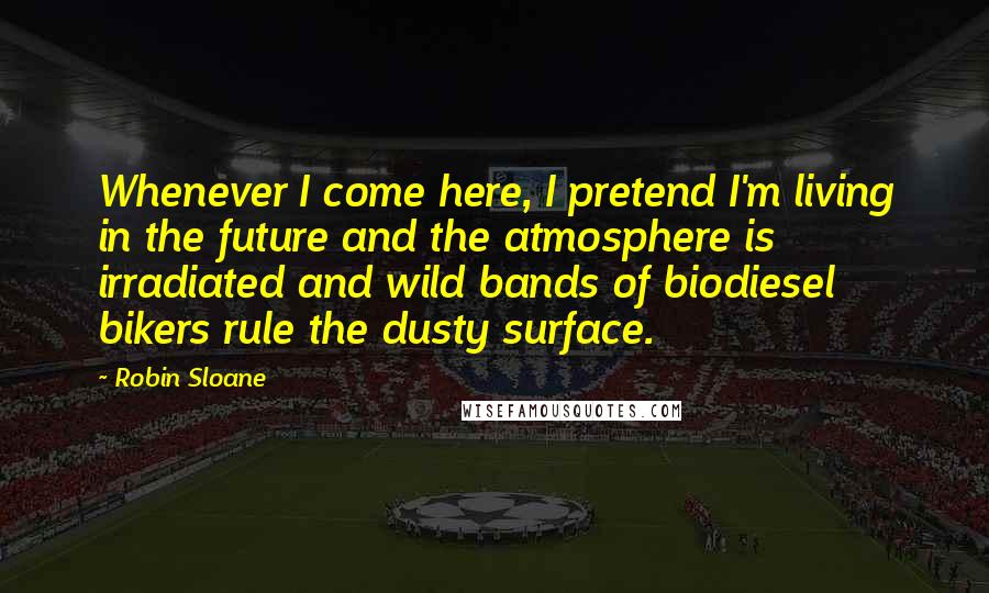 Robin Sloane Quotes: Whenever I come here, I pretend I'm living in the future and the atmosphere is irradiated and wild bands of biodiesel bikers rule the dusty surface.