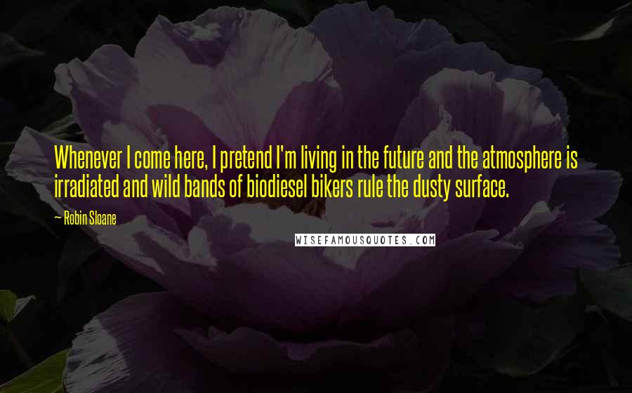 Robin Sloane Quotes: Whenever I come here, I pretend I'm living in the future and the atmosphere is irradiated and wild bands of biodiesel bikers rule the dusty surface.