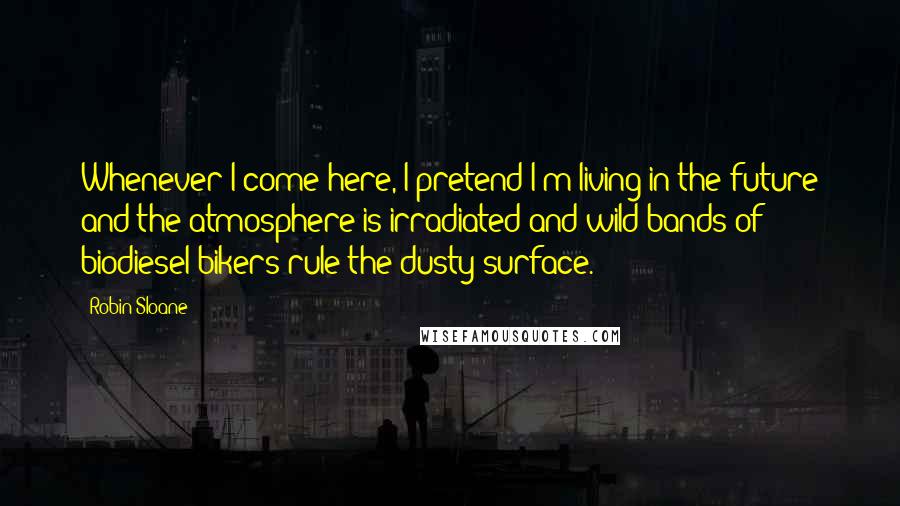 Robin Sloane Quotes: Whenever I come here, I pretend I'm living in the future and the atmosphere is irradiated and wild bands of biodiesel bikers rule the dusty surface.