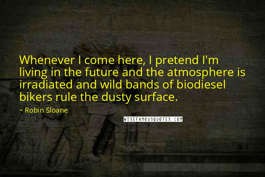 Robin Sloane Quotes: Whenever I come here, I pretend I'm living in the future and the atmosphere is irradiated and wild bands of biodiesel bikers rule the dusty surface.