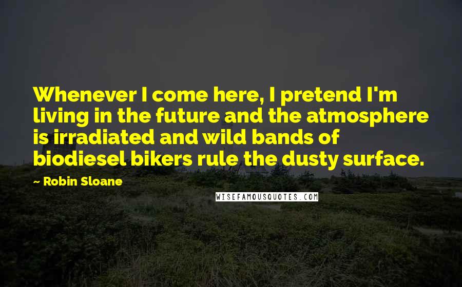 Robin Sloane Quotes: Whenever I come here, I pretend I'm living in the future and the atmosphere is irradiated and wild bands of biodiesel bikers rule the dusty surface.