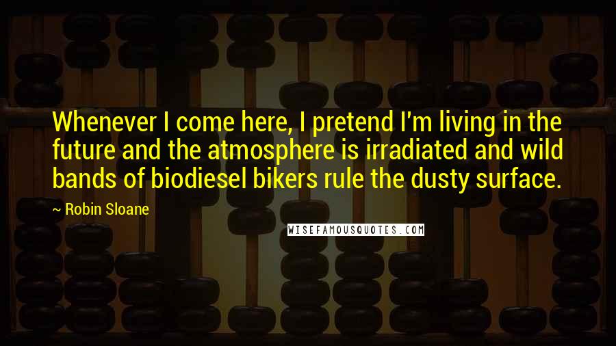 Robin Sloane Quotes: Whenever I come here, I pretend I'm living in the future and the atmosphere is irradiated and wild bands of biodiesel bikers rule the dusty surface.
