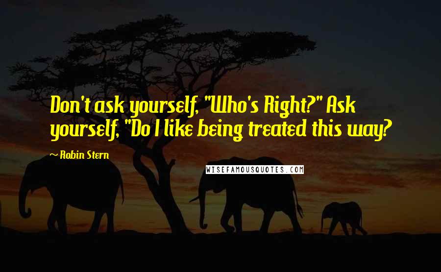 Robin Stern Quotes: Don't ask yourself, "Who's Right?" Ask yourself, "Do I like being treated this way?