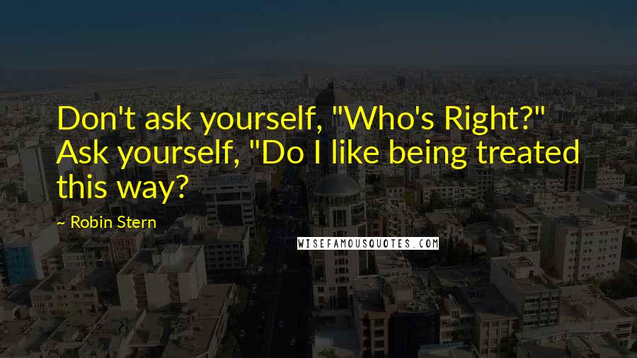 Robin Stern Quotes: Don't ask yourself, "Who's Right?" Ask yourself, "Do I like being treated this way?