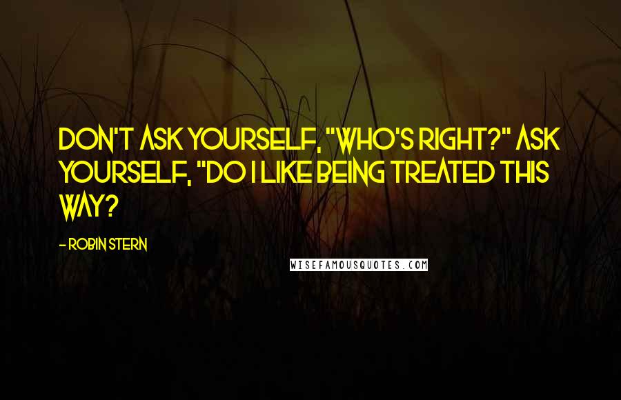 Robin Stern Quotes: Don't ask yourself, "Who's Right?" Ask yourself, "Do I like being treated this way?