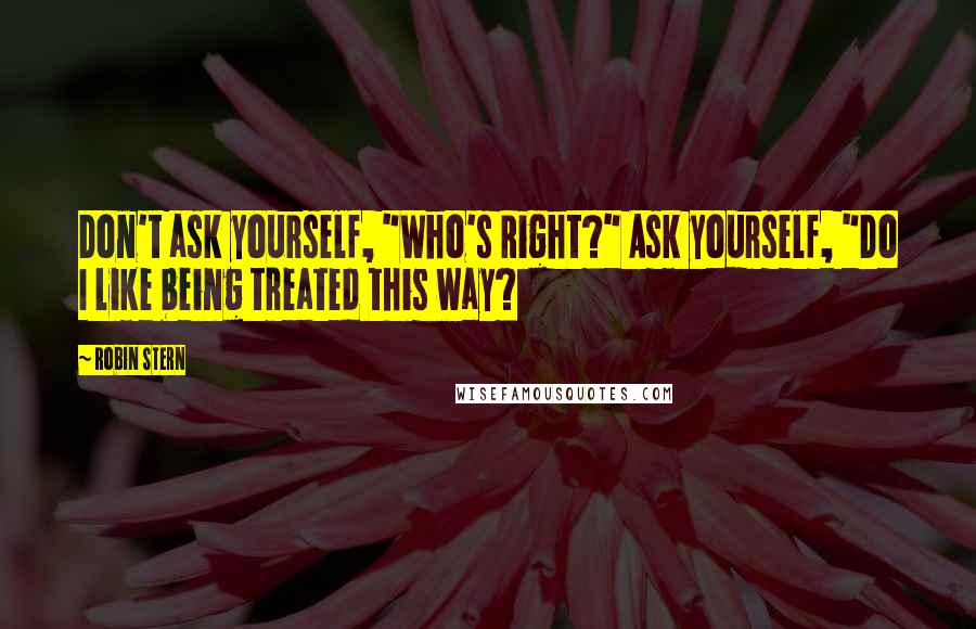 Robin Stern Quotes: Don't ask yourself, "Who's Right?" Ask yourself, "Do I like being treated this way?